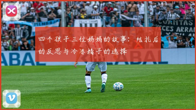 四个孩子三位妈妈的故事：结扎后的反思与冷冻精子的选择