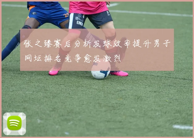 张之臻赛后分析发球效率提升男子网坛排名竞争愈发激烈