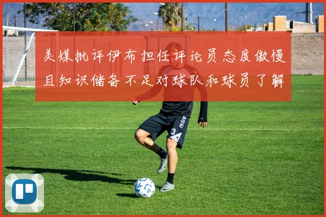美媒批评伊布担任评论员态度傲慢且知识储备不足对球队和球员了解有限