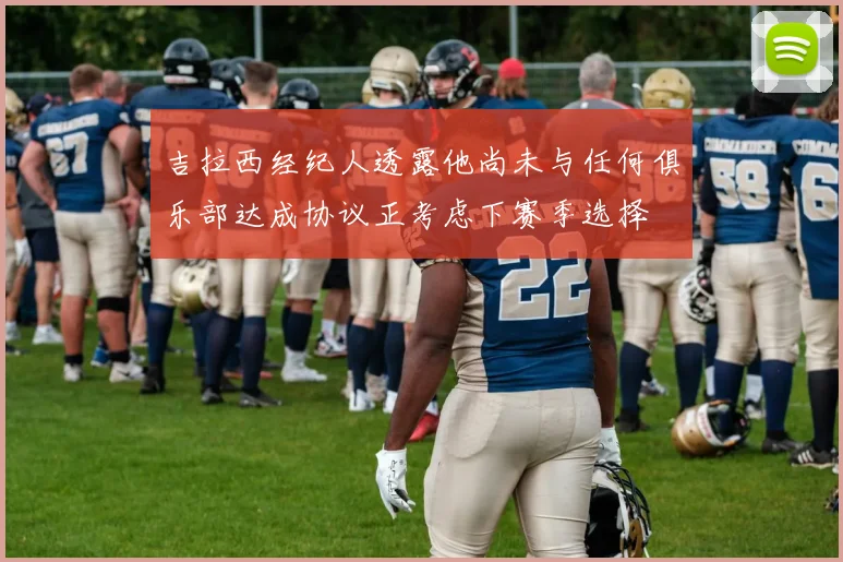 吉拉西经纪人透露他尚未与任何俱乐部达成协议正考虑下赛季选择
