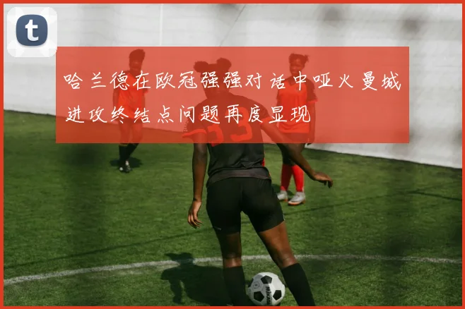 哈兰德在欧冠强强对话中哑火曼城进攻终结点问题再度显现