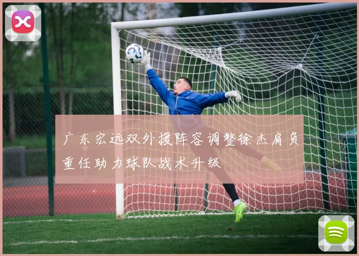 广东宏远双外援阵容调整徐杰肩负重任助力球队战术升级