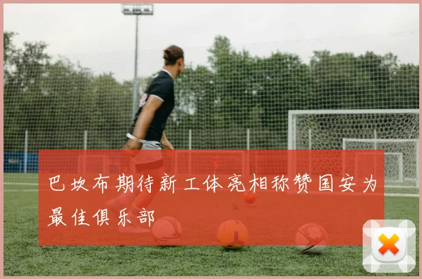 巴坎布期待新工体亮相称赞国安为最佳俱乐部